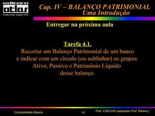 60 Prof. COELHO (adaptado Prof. Ribeiro)Contabilidade Básica
Cap. IV – BALANÇO PATRIMONIALCap. IV – BALANÇO PATRIMONIAL
Uma IntroduçãoUma Introdução
Entregar na próxima aula
Tarefa 4.1.
Recortar um Balanço Patrimonial de um banco
e indicar com um círculo (ou sublinhar) os grupos
Ativo, Passivo e Patrimônio Líquido
desse balanço.
 