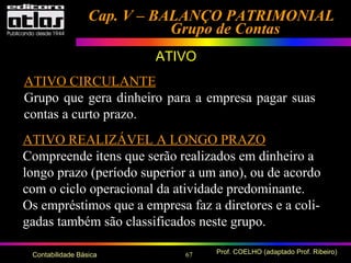 67 Prof. COELHO (adaptado Prof. Ribeiro)Contabilidade Básica
Cap. V – BALANÇO PATRIMONIALCap. V – BALANÇO PATRIMONIAL
Grupo de ContasGrupo de Contas
ATIVO
ATIVO CIRCULANTE
Grupo que gera dinheiro para a empresa pagar suas
contas a curto prazo.
ATIVO REALIZÁVEL A LONGO PRAZO
Compreende itens que serão realizados em dinheiro a
longo prazo (período superior a um ano), ou de acordo
com o ciclo operacional da atividade predominante.
Os empréstimos que a empresa faz a diretores e a coli-
gadas também são classificados neste grupo.
 
