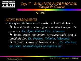 68 Prof. COELHO (adaptado Prof. Ribeiro)Contabilidade Básica
Cap. V – BALANÇO PATRIMONIALCap. V – BALANÇO PATRIMONIAL
Grupo de ContasGrupo de Contas
ATIVO
ATIVO PERMANENTE
- Itens que dificilmente se transformarão em dinheiro
 Investimentos: não ligados à atividade-fim da
empresa. Ex: Ações Outras Cias., Terrenos
 Imobilizado: totalmente correlacionado com a
atividade-fim. Ex: Prédios, Veículos, Máquinas.
 Diferido: Gastos pré-operacionais. Ex. Abertura
da Firma, reestruturação da empresa etc.
 