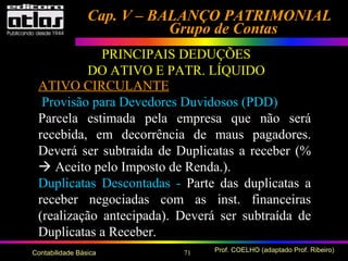 71 Prof. COELHO (adaptado Prof. Ribeiro)Contabilidade Básica
Cap. V – BALANÇO PATRIMONIALCap. V – BALANÇO PATRIMONIAL
Grupo de ContasGrupo de Contas
PRINCIPAIS DEDUÇÕES
DO ATIVO E PATR. LÍQUIDO
ATIVO CIRCULANTE
Provisão para Devedores Duvidosos (PDD)
Parcela estimada pela empresa que não será
recebida, em decorrência de maus pagadores.
Deverá ser subtraída de Duplicatas a receber (%
 Aceito pelo Imposto de Renda.).
Duplicatas Descontadas - Parte das duplicatas a
receber negociadas com as inst. financeiras
(realização antecipada). Deverá ser subtraída de
Duplicatas a Receber.
 