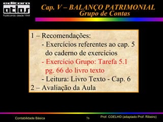76 Prof. COELHO (adaptado Prof. Ribeiro)Contabilidade Básica
Cap. V – BALANÇO PATRIMONIALCap. V – BALANÇO PATRIMONIAL
Grupo de ContasGrupo de Contas
1 – Recomendações:
- Exercícios referentes ao cap. 5
do caderno de exercícios
- Exercício Grupo: Tarefa 5.1
pg. 66 do livro texto
- Leitura: Livro Texto - Cap. 6
2 – Avaliação da Aula
 