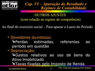 97 Prof. COELHO (adaptado Prof. Ribeiro)Contabilidade Básica
• Devedores duvidosos:
Perdas estimadas, referentes ao
período em questão
• Depreciação:
Gastos relativos ao uso de bens do
Ativo Imobilizado
Taxas fixadas pelo Imposto de Renda
Cap. VI – Apuração do Resultado eCap. VI – Apuração do Resultado e
Regimes de ContabilidadeRegimes de Contabilidade
OUTROS AJUSTES
(com relação ao regime de competência)
Ao final do exercício social – Para apurar o Lucro do Período
 