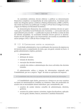 Capítulo 1 – ConCeitos   básiCos                       3


                     As sociedades anônimas devem elaborar e publicar as demonstrações
                financeiras completas e acompanhadas de notas explicativas. As demais socie-
                dades são obrigadas apenas a elaborar o Balanço Patrimonial, a DRE e a DLPA,
                não sendo necessária sua publicação. O artigo 1.179 do Novo Código Civil traz
                a figura do Balanço de Resultado Econômico.
                     As demonstrações financeiras das sociedades anônimas devem ser apro-
                vadas pela Assembleia Geral Ordinária dos Acionistas — convocada todo ano
                especialmente para esse fim — e publicadas no prazo de 30 dias a contar da data
                da referida assembleia. As sociedades limitadas devem aprovar as demons-
                trações em até 120 dias após o seu encerramento, em reunião ou assembleia de
                sócios (artigos 1.072 e 1.078 do Novo Código Civil).


                        1.3 a contabilidade         dentro da organização
                     A atividade administrativa visa à combinação dos recursos da empresa ou
                de terceiros para o cumprimento da meta, que, em geral, consiste no lucro. A
                gestão administrativa implica, portanto:

                        • planejamento;
                        • definição de metas;
                        • tomada de decisões;
                        • execução das decisões tomadas;
                        • controle dos efeitos e administração dos riscos advindos das decisões
                          tomadas.

                    O administrador utiliza o sistema de informações originado pela
                Contabilidade, por ser o arquivo “legal” de todas as operações da empresa.

                     A Contabilidade nada mais é do que parte importante do sistema de informações.

                     A Contabilidade capta dados, processa-os e fornece-os aos seus usuários
                na forma de demonstrativos contábeis ou relatórios. Estes são produzidos de
                acordo com as necessidades desses indivíduos, que, normalmente, são:
                        • usuários de
                          gerência;
                                         caráter interno: conselho de administração, diretoria,


                        • usuários de caráter externo: acionistas, órgãos fiscalizadores, aplicado-
                          res em geral, clientes, bancos, assessores e analistas financeiros.




Contabilidade basica.indb 3                                                                           14.07.09 16:59:10
 