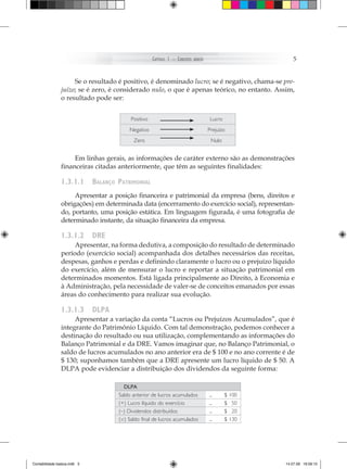 Capítulo 1 – ConCeitos   básiCos                        5


                     Se o resultado é positivo, é denominado lucro; se é negativo, chama-se pre­
                juízo; se é zero, é considerado nulo, o que é apenas teórico, no entanto. Assim,
                o resultado pode ser:


                                           Positivo                                       Lucro
                                          Negativo                                       Prejuízo
                                            Zero                                          Nulo


                     Em linhas gerais, as informações de caráter externo são as demonstrações
                financeiras citadas anteriormente, que têm as seguintes finalidades:

                1.3.1.1       balanço patriMonial
                     Apresentar a posição financeira e patrimonial da empresa (bens, direitos e
                obrigações) em determinada data (encerramento do exercício social), representan-
                do, portanto, uma posição estática. Em linguagem figurada, é uma fotografia de
                determinado instante, da situação financeira da empresa.

                1.3.1.2       dre
                     Apresentar, na forma dedutiva, a composição do resultado de determinado
                período (exercício social) acompanhada dos detalhes necessários das receitas,
                despesas, ganhos e perdas e definindo claramente o lucro ou o prejuízo líquido
                do exercício, além de mensurar o lucro e reportar a situação patrimonial em
                determinados momentos. Está ligada principalmente ao Direito, à Economia e
                à Administração, pela necessidade de valer-se de conceitos emanados por essas
                áreas do conhecimento para realizar sua evolução.

                1.3.1.3       dlpa
                     Apresentar a variação da conta “Lucros ou Prejuízos Acumulados”, que é
                integrante do Patrimônio Líquido. Com tal demonstração, podemos conhecer a
                destinação do resultado ou sua utilização, complementando as informações do
                Balanço Patrimonial e da DRE. Vamos imaginar que, no Balanço Patrimonial, o
                saldo de lucros acumulados no ano anterior era de $ 100 e no ano corrente é de
                $ 130; suponhamos também que a DRE apresente um lucro líquido de $ 50. A
                DLPA pode evidenciar a distribuição dos dividendos da seguinte forma:

                                        DLPA
                                      Saldo anterior de lucros acumulados                ...      $ 100
                                      (+) Lucro líquido do exercício                     ...      $ 50
                                      (–) Dividendos distribuídos                        ...      $ 20
                                      (=) Saldo final de lucros acumulados               ...      $ 130




Contabilidade basica.indb 5                                                                               14.07.09 16:59:10
 