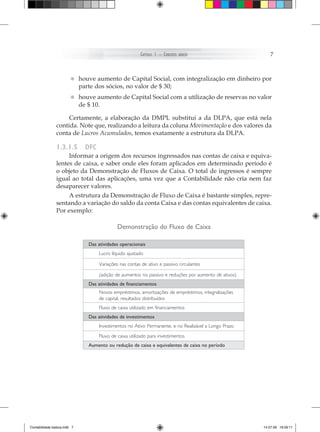 Capítulo 1 – ConCeitos   básiCos                   7



                        • houvedos sócios,de Capitalde $ 30; com integralização em dinheiro por
                          parte
                                aumento
                                           no valor
                                                     Social,


                        • houve aumento de Capital Social com a utilização de reservas no valor
                          de $ 10.

                     Certamente, a elaboração da DMPL substitui a da DLPA, que está nela
                contida. Note que, realizando a leitura da coluna Movimentação e dos valores da
                conta de Lucros Acumulados, temos exatamente a estrutura da DLPA.

                1.3.1.5       dfc
                     Informar a origem dos recursos ingressados nas contas de caixa e equiva-
                lentes de caixa, e saber onde eles foram aplicados em determinado período é
                o objeto da Demonstração de Fluxos de Caixa. O total de ingressos é sempre
                igual ao total das aplicações, uma vez que a Contabilidade não cria nem faz
                desaparecer valores.
                     A estrutura da Demonstração de Fluxo de Caixa é bastante simples, repre-
                sentando a variação do saldo da conta Caixa e das contas equivalentes de caixa.
                Por exemplo:

                                             Demonstração do Fluxo de Caixa

                              Das atividades operacionais
                                    Lucro líquido ajustado

                                    Variações nas contas de ativo e passivo circulantes

                                    (adição de aumentos no passivo e reduções por aumento de ativos)
                              Das atividades de financiamentos
                                    Novos empréstimos, amortizações de empréstimos, integralizações
                                    de capital, resultados distribuídos
                                    Fluxo de caixa utilizado em financiamentos
                              Das atividades de investimentos
                                    Investimentos no Ativo Permanente, e no Realizável a Longo Prazo
                                    Fluxo de caixa utilizado para investimentos
                              Aumento ou redução de caixa e equivalentes de caixa no período




Contabilidade basica.indb 7                                                                            14.07.09 16:59:11
 