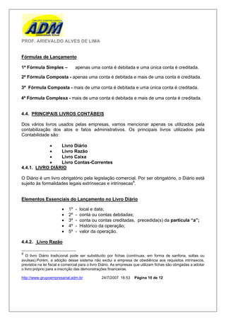 PROF. ARIEVALDO ALVES DE LIMA


Fórmulas de Lançamento

1ª Fórmula Simples –             apenas uma conta é debitada e uma única conta é creditada.

2ª Fórmula Composta - apenas uma conta é debitada e mais de uma conta é creditada.

3ª Fórmula Composta - mais de uma conta é debitada e uma única conta é creditada.

4ª Fórmula Complexa - mais de uma conta é debitada e mais de uma conta é creditada.


4.4. PRINCIPAIS LIVROS CONTÁBEIS

Dos vários livros usados pelas empresas, vamos mencionar apenas os utilizados pela
contabilização dos atos e fatos administrativos. Os principais livros utilizados pela
Contabilidade são:

                Livro Diário
                Livro Razão
                Livro Caixa
                Livro Contas-Correntes
4.4.1. LIVRO DIÁRIO

O Diário é um livro obrigatório pela legislação comercial. Por ser obrigatório, o Diário está
sujeito às formalidades legais extrínsecas e intrínsecas8.


Elementos Essenciais do Lançamento no Livro Diário

                           1º   -   local e data;
                           2º   -   conta ou contas debitadas;
                           3º   -   conta ou contas creditadas, precedida(s) da partícula “a”;
                           4º   -   Histórico da operação;
                           5º   -   valor da operação.

4.4.2. Livro Razão

8
   O livro Diário tradicional pode ser substituído por fichas (contínuas, em forma de sanfona, soltas ou
avulsas).Porém, a adoção desse sistema não exclui a empresa de obediência aos requisitos intrínsecos,
previstos na lei fiscal e comercial para o livro Diário. As empresas que utilizam fichas são obrigadas a adotar
o livro próprio para a inscrição das demonstrações financeiras.

http://www.grupoempresarial.adm.br              24/7/2007 16:53     Página 10 de 12
 