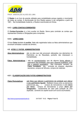 PROF. ARIEVALDO ALVES DE LIMA

O Razão é um livro de grande utilidade para contabilidade porque registra o movimento
de todas as contas. A escrituração do livro Razão passou a ser obrigatória a partir de
1991. Na Contabilidade moderna, o Razão é escriturado em fichas.


4.4.3. LIVRO CONTAS-CORRENTES

O Contas-Correntes é o livro auxiliar do Razão. Serve para controlar as contas que
representam Direitos e Obrigações para a empresa.


4.4.4. LIVRO CAIXA

O livro Caixa também é auxiliar. Nele são registrados todos os fatos administrativos que
envolvam entradas e saídas de dinheiro.


4.5. ATOS E FATOS ADMINISTRATIVOS

Atos Administrativos:        são os atos que não provocam alterações nos elementos do
                             Patrimônio ou do Resultado, portanto não interessam a
                             Contabilidade.

Fatos Administrativos : são os acontecimentos que de alguma forma alteram o
                        patrimônio das entidades, quer sob o aspecto qualitativo, quer
                        sob o aspecto quantitativo. São chamados, também, de
                        Fatos Contábeis. Ex.: emissão de cheques, depósitos
                        bancários, compra de veículos, compra de materiais.



4.5.1. CLASSIFICAÇÃO DOS FATOS ADMINISTRATIVOS


Fatos Permutativos:          são fatos que alteram o patrimônio da entidade sem alterar
                             o seu patrimônio líquido. Refletem trocas entre os elementos
                             patrimoniais. Ex.: -   compra de mercadorias à vista (bens
                             por bens); compra de mercadorias a prazo (bens por
                             obrigações); recebimento de valor pela quitação de uma
                             duplicata; aumento do capital social com lucros acumulados;



http://www.grupoempresarial.adm.br       24/7/2007 16:53   Página 11 de 12
 