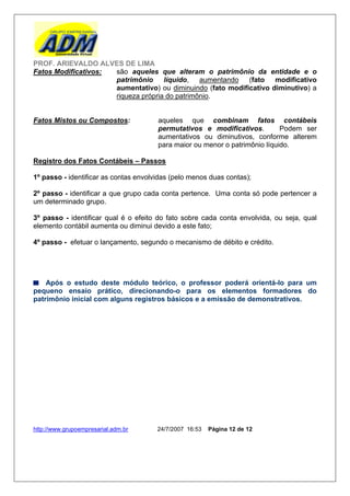 PROF. ARIEVALDO ALVES DE LIMA
Fatos Modificativos: são aqueles que alteram o patrimônio da entidade e o
                     patrimônio     líquido,   aumentando   (fato   modificativo
                     aumentativo) ou diminuindo (fato modificativo diminutivo) a
                     riqueza própria do patrimônio.


Fatos Mistos ou Compostos:             aqueles que combinam fatos contábeis
                                       permutativos e modificativos.         Podem ser
                                       aumentativos ou diminutivos, conforme alterem
                                       para maior ou menor o patrimônio líquido.

Registro dos Fatos Contábeis – Passos

1º passo - identificar as contas envolvidas (pelo menos duas contas);

2º passo - identificar a que grupo cada conta pertence. Uma conta só pode pertencer a
um determinado grupo.

3º passo - identificar qual é o efeito do fato sobre cada conta envolvida, ou seja, qual
elemento contábil aumenta ou diminui devido a este fato;

4º passo - efetuar o lançamento, segundo o mecanismo de débito e crédito.




    Após o estudo deste módulo teórico, o professor poderá orientá-lo para um
pequeno ensaio prático, direcionando-o para os elementos formadores do
patrimônio inicial com alguns registros básicos e a emissão de demonstrativos.




http://www.grupoempresarial.adm.br     24/7/2007 16:53   Página 12 de 12
 