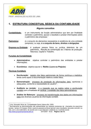 PROF. ARIEVALDO ALVES DE LIMA



1. ESTRUTURA CONCEITUAL BÁSICA DA CONTABILIDADE
                                        Alguns conceitos
Contabilidade:         é um instrumento da função administrativa que tem por finalidade
                       controlar o patrimônio, apurar o resultado e prestar informações sobre
                       o patrimônio das empresas.1

Patrimônio:            é o conjunto de elementos necessários à existência de uma entidade
                       (empresa), ou seja, é o conjunto de bens, direitos e obrigações

Empresa ou Entidade:           é qualquer pessoa física ou jurídica detentora de um
                               patrimônio. Resulta da combinação de 3 fatores de produção:
                               Natureza, Capital e Trabalho.

Funções da Contabilidade:

          Administrativa:         objetiva controlar o patrimônio das entidades e prestar
           informações;

          Econômica: objetiva apurar o Rédito (Lucro ou Prejuízo)

Técnicas Contábeis

          Escrituração: registro dos fatos patrimoniais de forma contínua e metódica,
           tendo como apoio a documentação relativa a estes fatos;

          Demonstração: processo de prestação de informações úteis, oportunas e
           adequadas, conforme a necessidade do usuário2;

          Auditoria ou revisão: é a inspeção que se realiza sobre a escrituração
           contábil com a finalidade de verificar a exatidão dos fatos administrativos;

          Análise de Balanços: processo de transformação dos dados em informações
           úteis aos diversos usuários da informação contábil.


1
 Lima, Arievaldo Alves de. Contabilidade Geral, Editora Rio, 2005.
2
  Normalmente as demonstrações são apresentadas em espaços temporais de chamados de exercícios
sociais - tempo (12 meses), findo o qual as pessoas jurídicas apuram seus resultados; ele pode coincidir, ou
não, com o ano-calendário, de acordo com o que dispuser o estatuto ou o contrato social.
http://www.grupoempresarial.adm.br             24/7/2007 16:53 Página 3 de 12
 
