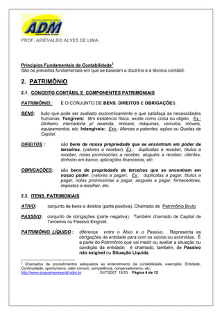 PROF. ARIEVALDO ALVES DE LIMA




Princípios Fundamentais de Contabilidade3
São os preceitos fundamentais em que se baseiam a doutrina e a técnica contábil.

2. PATRIMÔNIO
2.1. CONCEITO CONTÁBIL E COMPONENTES PATRIMONIAIS

PATRIMÔNIO:         É O CONJUNTO DE BENS, DIREITOS E OBRIGAÇÕES.

BENS:     tudo que pode ser avaliado economicamente e que satisfaça as necessidades
          humanas; Tangíveis: têm existência física, existe como coisa ou objeto. Ex.:
          Dinheiro, mercadoria p/ revenda, imóveis, máquinas, veículos, móveis,
          equipamentos, etc. Intangíveis: Exs.: Marcas e patentes, ações ou Quotas de
          Capital.

DIREITOS :          são bens de nossa propriedade que se encontram em poder de
                    terceiros. (valores a receber). Ex.: duplicatas a receber, títulos a
                    receber, notas promissórias a receber, aluguéis a receber, clientes,
                    dinheiro em banco, aplicações financeiras, etc.

OBRIGAÇÕES:         são bens de propriedade de terceiros que se encontram em
                    nosso poder. (valores a pagar). Ex.: duplicatas a pagar, títulos a
                    pagar, notas promissórias a pagar, aluguéis a pagar, fornecedores,
                    impostos a recolher, etc.

2.2. ITENS PATRIMONIAIS

ATIVO:       conjunto de bens e direitos (parte positiva). Chamado de Patrimônio Bruto

PASSIVO:     conjunto de obrigações (parte negativa). Também chamado de Capital de
             Terceiros ou Passivo Exigível.

PATRIMÔNIO LÍQUIDO :         diferença entre o Ativo e o Passivo. Representa as
                             obrigações da entidade para com os sócios ou acionistas. É
                             a parte do Patrimônio que vai medir ou avaliar a situação ou
                             condição da entidade; é chamado, também, de Passivo
                             não exigível ou Situação Líquida.

3
   Chamados de procedimentos adequados ao entendimento da contabilidade, exemplos: Entidade,
Continuidade, oportunismo, valor comum, competência, conservadorismo, etc.
http://www.grupoempresarial.adm.br          24/7/2007 16:53 Página 4 de 12
 