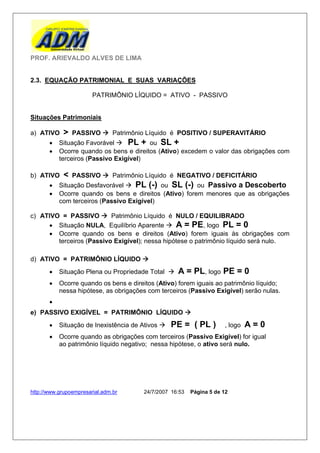 PROF. ARIEVALDO ALVES DE LIMA


2.3. EQUAÇÃO PATRIMONIAL E SUAS VARIAÇÕES

                        PATRIMÔNIO LÍQUIDO = ATIVO - PASSIVO


Situações Patrimoniais

a) ATIVO    >   PASSIVO  Patrimônio Líquido é POSITIVO / SUPERAVITÁRIO
          Situação Favorável  PL + ou SL +
          Ocorre quando os bens e direitos (Ativo) excedem o valor das obrigações com
           terceiros (Passivo Exigível)

b) ATIVO    <   PASSIVO  Patrimônio Líquido é NEGATIVO / DEFICITÁRIO
          Situação Desfavorável  PL (-) ou SL (-) ou Passivo a Descoberto
          Ocorre quando os bens e direitos (Ativo) forem menores que as obrigações
           com terceiros (Passivo Exigível)

c) ATIVO = PASSIVO  Patrimônio Líquido é NULO / EQUILIBRADO
      Situação NULA, Equilíbrio Aparente  A = PE, logo PL = 0
      Ocorre quando os bens e direitos (Ativo) forem iguais às obrigações com
        terceiros (Passivo Exigível); nessa hipótese o patrimônio líquido será nulo.

d) ATIVO = PATRIMÔNIO LÍQUIDO 
          Situação Plena ou Propriedade Total     A = PL, logo PE = 0
          Ocorre quando os bens e direitos (Ativo) forem iguais ao patrimônio líquido;
           nessa hipótese, as obrigações com terceiros (Passivo Exigível) serão nulas.
       
e) PASSIVO EXIGÍVEL = PATRIMÔNIO LÍQUIDO 
          Situação de Inexistência de Ativos    PE = ( PL )         , logo   A=0
          Ocorre quando as obrigações com terceiros (Passivo Exigível) for igual
           ao patrimônio líquido negativo; nessa hipótese, o ativo será nulo.




http://www.grupoempresarial.adm.br      24/7/2007 16:53   Página 5 de 12
 