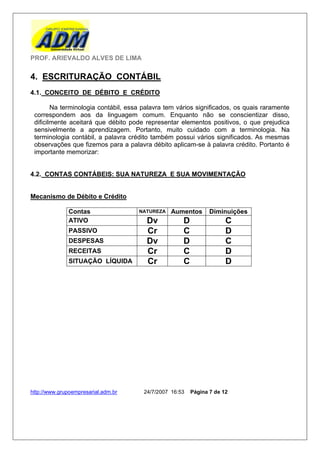 PROF. ARIEVALDO ALVES DE LIMA

4. ESCRITURAÇÃO CONTÁBIL
4.1. CONCEITO DE DÉBITO E CRÉDITO

        Na terminologia contábil, essa palavra tem vários significados, os quais raramente
 correspondem aos da linguagem comum. Enquanto não se conscientizar disso,
 dificilmente aceitará que débito pode representar elementos positivos, o que prejudica
 sensivelmente a aprendizagem. Portanto, muito cuidado com a terminologia. Na
 terminologia contábil, a palavra crédito também possui vários significados. As mesmas
 observações que fizemos para a palavra débito aplicam-se à palavra crédito. Portanto é
 importante memorizar:


4.2. CONTAS CONTÁBEIS: SUA NATUREZA E SUA MOVIMENTAÇÃO


Mecanismo de Débito e Crédito

              Contas                 NATUREZA    Aumentos       Diminuições
              ATIVO                     Dv           D                C
              PASSIVO                   Cr           C                D
              DESPESAS                  Dv           D                C
              RECEITAS                  Cr           C                D
              SITUAÇÃO LÍQUIDA          Cr           C                D




http://www.grupoempresarial.adm.br     24/7/2007 16:53   Página 7 de 12
 