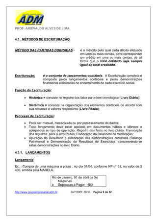 PROF. ARIEVALDO ALVES DE LIMA


4.3. MÉTODOS DE ESCRITURAÇÃO


MÉTODO DAS PARTIDAS DOBRADAS -                   é o método pelo qual cada débito efetuado
                                                 em uma ou mais contas, deve corresponder
                                                 um crédito em uma ou mais contas, de tal
                                                 forma que o total debitado seja sempre
                                                 igual ao total creditado.


Escrituração:         é o conjunto de lançamentos contábeis. A Escrituração completa é
                      composta pelos lançamentos contábeis e pelas demonstrações
                      financeiras elaboradas no encerramento de cada exercício social.

Função da Escrituração:

          Histórica = consiste no registro dos fatos na ordem cronológica (Livro Diário);

          Sistêmica = consiste na organização dos elementos contábeis de acordo com
           sua natureza e valores respectivos (Livro Razão);

Processo de Escrituração:

          Pode ser manual, mecanizado ou por processamento de dados;
          Todo lançamento deve estar apoiado em documentos hábeis e idôneos e
           adequados ao tipo de operação, Registro dos fatos no livro Diário; Transcrição
           dos registros para o livro Razão; Elaboração do Balancete de Verificação;
          Apuração do Resultado e elaboração das demonstrações contábeis (Balanço
           Patrimonial e Demonstração do Resultado do Exercício), transcrevendo-se
           estas demonstrações no livro Diário.

4.3.1. LANÇAMENTOS

Lançamento

Ex.: Compra de uma máquina a prazo , no dia 01/04, conforme NF nº 51, no valor de $
400, emitida pela MARELA.

                             Rio de Janeiro, 01 de abril de Xo
                                 Máquinas
                             a Duplicatas a Pagar 400

http://www.grupoempresarial.adm.br        24/7/2007 16:53   Página 9 de 12
 