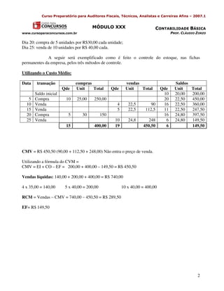 Curso Preparatório para Auditores Fiscais, Técnicos, Analistas e Carreiras Afins – 2007.1


                                      MÓDULO XXX                           CONTABILIDADE BÁSICA
www.cursoparaconcursos.com.br                                                        PROF. CLÁUDIO ZORZO

Dia 20: compra de 5 unidades por R$30,00 cada unidade;
Dia 25: venda de 10 unidades por R$ 40,00 cada.

             A seguir será exemplificado como é feito o controle do estoque, nas fichas
permanentes da empresa, pelos três métodos de controle.

Utilizando o Custo Médio:

Data    transação            compras                       vendas                      Saldos
                       Qde   Unit    Total         Qde     Unit   Total        Qde     Unit   Total
       Saldo inicial                                                            10     20,00  200,00
   5   Compra           10    25,00    250,00                                   20     22,50  450,00
  10   Venda                                         4      22,5        90      16     22,50  360,00
  15   Venda                                         5      22,5     112,5      11     22,50  247,50
  20   Compra            5       30          150                                16     24,80  397,50
  25   Venda                                        10      24,8      248        6     24,80  149,50
                        15             400,00       19              450,50       6            149,50




CMV = R$ 450,50 (90,00 + 112,50 + 248,00) Não entra o preço de venda.

Utilizando a fórmula do CVM =
CMV = EI + CO – EF = 200,00 + 400,00 – 149,50 = R$ 450,50

Vendas líquidas: 140,00 + 200,00 + 400,00 = R$ 740,00

4 x 35,00 = 140,00      5 x 40,00 = 200,00               10 x 40,00 = 400,00

RCM = Vendas – CMV = 740,00 – 450,50 = R$ 289,50

EF= R$ 149,50




                                                                                                   2
 