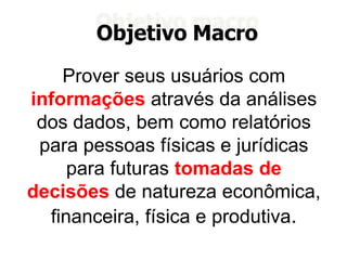Objetivo Macro
Prover seus usuários com
informações através da análises
dos dados, bem como relatórios
para pessoas físicas e jurídicas
para futuras tomadas de
decisões de natureza econômica,
financeira, física e produtiva.
 