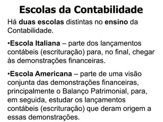 Há duas escolas distintas no ensino da
Contabilidade.
•Escola Italiana – parte dos lançamentos
contábeis (escrituração) para, no final, chegar
às demonstrações financeiras.
•Escola Americana – parte de uma visão
conjunta das demonstrações financeiras,
principalmente o Balanço Patrimonial, para,
em seguida, estudar os lançamentos
contábeis (escrituração) que deram origem a
essas demonstrações.
Escolas da Contabilidade
 