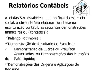 A lei das S.A. estabelece que no final do exercício
social, a diretoria fará elaborar com base na
escrituração contábil, as seguintes demonstrações
financeiras ou (contábeis):
Balanço Patrimonial;
Demonstração do Resultado do Exercício;
 Demonstração de Lucros ou Prejuízos
Acumulados ou Demonstrações das Mutações
do Patr. Líquido;
Demonstrações das Origens e Aplicações de
Relatórios Contábeis
 