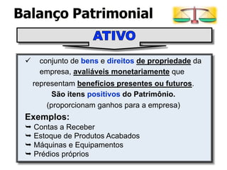 conjunto de bens e direitos de propriedade da
empresa, avaliáveis monetariamente que
representam benefícios presentes ou futuros.
São itens positivos do Patrimônio.
(proporcionam ganhos para a empresa)
Exemplos:
⮩ Contas a Receber
⮩ Estoque de Produtos Acabados
⮩ Máquinas e Equipamentos
⮩ Prédios próprios
Balanço Patrimonial
 