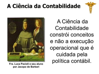Fra. Luca Pacioli e seu aluno
por Jacopo de Barbari
A Ciência da
Contabilidade
constrói conceitos
e não a execução
operacional que é
cuidada pela
política contábil.
A Ciência da Contabilidade
 