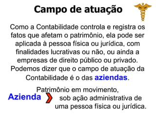 Campo de atuação
Azienda
Como a Contabilidade controla e registra os
fatos que afetam o patrimônio, ela pode ser
aplicada à pessoa física ou jurídica, com
finalidades lucrativas ou não, ou ainda a
empresas de direito público ou privado.
Podemos dizer que o campo de atuação da
Contabilidade é o das aziendas.
Patrimônio em movimento,
sob ação administrativa de
uma pessoa física ou jurídica.
 