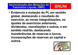 Demonstração das Mutações do
  Patrimônio Líquido, DMPL     BRUNI
 Evidencia a mutação do PL em sentido
 global, destacando o resultado do
 exercício, as novas integralizações, os
 ajustes de exercícios anteriores,
 dividendos, reavaliações e outros, e em
 sentido restrito, destacando
 transferências de reservas e lucros,
 incorporações de reservas ao capital e
 outros.
 