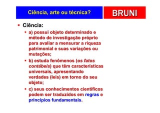 Ciência, arte ou técnica?            BRUNI
Ciência:
  a) possui objeto determinado e
  método de investigação próprio
  para avaliar a mensurar a riqueza
  patrimonial e suas variações ou
  mutações;
  b) estuda fenômenos (os fatos
  contábeis) que têm características
  universais, apresentando
  verdades (leis) em torno do seu
  objeto;
  c) seus conhecimentos científicos
  podem ser traduzidos em regras e
  princípios fundamentais.
 