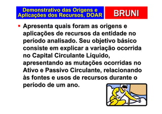 Demonstrativo das Origens e
Aplicações dos Recursos, DOAR   BRUNI
 Apresenta quais foram as origens e
 aplicações de recursos da entidade no
 período analisado. Seu objetivo básico
 consiste em explicar a variação ocorrida
 no Capital Circulante Líquido,
 apresentando as mutações ocorridas no
 Ativo e Passivo Circulante, relacionando
 às fontes e usos de recursos durante o
 período de um ano.
 