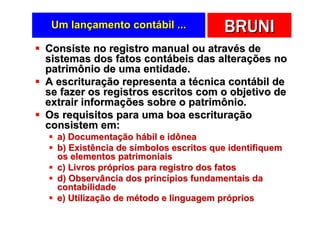 Um lançamento contábil ...            BRUNI
Consiste no registro manual ou através de
sistemas dos fatos contábeis das alterações no
patrimônio de uma entidade.
A escrituração representa a técnica contábil de
se fazer os registros escritos com o objetivo de
extrair informações sobre o patrimônio.
Os requisitos para uma boa escrituração
consistem em:
  a) Documentação hábil e idônea
  b) Existência de símbolos escritos que identifiquem
  os elementos patrimoniais
  c) Livros próprios para registro dos fatos
  d) Observância dos princípios fundamentais da
  contabilidade
  e) Utilização de método e linguagem próprios
 
