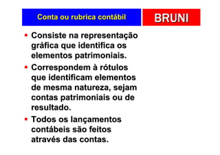 Conta ou rubrica contábil   BRUNI
Consiste na representação
gráfica que identifica os
elementos patrimoniais.
Correspondem à rótulos
que identificam elementos
de mesma natureza, sejam
contas patrimoniais ou de
resultado.
Todos os lançamentos
contábeis são feitos
através das contas.
 