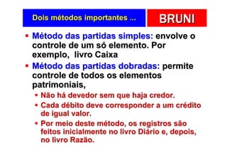 Dois métodos importantes ...       BRUNI
Método das partidas simples: envolve o
controle de um só elemento. Por
exemplo, livro Caixa
Método das partidas dobradas: permite
controle de todos os elementos
patrimoniais,
  Não há devedor sem que haja credor.
  Cada débito deve corresponder a um crédito
  de igual valor.
  Por meio deste método, os registros são
  feitos inicialmente no livro Diário e, depois,
  no livro Razão.
 
