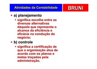 Atividades da Contabilidade     BRUNI
a) planejamento
  significa escolha entre as
  diversas alternativas
  daquela que representa o
  alcance da eficiência e
  eficácia na condução do
  negócio;
b) controle
  significa a certificação de
  que a organização atua de
  acordo com os planos e
  metas traçados pela
  administração.
 