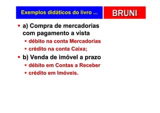 Exemplos didáticos do livro ...   BRUNI
a) Compra de mercadorias
com pagamento a vista
   débito na conta Mercadorias
   crédito na conta Caixa;
b) Venda de imóvel a prazo
   débito em Contas a Receber
   crédito em Imóveis.
 