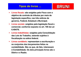 Tipos de livros ...                         BRUNI
Livros fiscais: são exigidos pelo Fisco com o
objetivo de controle de tributos por meio de
legislação específica, nas três esferas de
governo, Federal, Estadual e Municipal.
Livros sociais: exigidos pela legislação fiscal e
comercial, conforme exposto no art. 100 da Lei
6.404/76.
Livros trabalhistas: exigidos pela Consolidação
das Leis do Trabalho, estando sujeitos à
fiscalização na esfera federal.
Livros contábeis: representam a escrituração e
os conjuntos dos lançamentos feitos na
contabilidade. São os que, de fato, interessam
à Contabilidade. Os dois principais livros são o
Diário e o Razão.
 