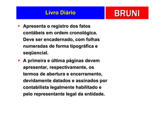 Livro Diário                   BRUNI
Apresenta o registro dos fatos
contábeis em ordem cronológica.
Deve ser encadernado, com folhas
numeradas de forma tipográfica e
seqüencial.
A primeira e última páginas devem
apresentar, respectivamente, os
termos de abertura e encerramento,
devidamente datados e assinados por
contabilista legalmente habilitado e
pelo representante legal da entidade.
 