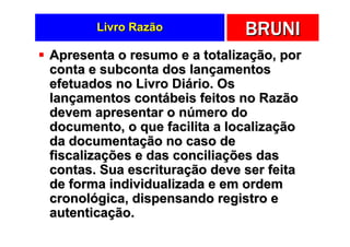 Livro Razão            BRUNI
Apresenta o resumo e a totalização, por
conta e subconta dos lançamentos
efetuados no Livro Diário. Os
lançamentos contábeis feitos no Razão
devem apresentar o número do
documento, o que facilita a localização
da documentação no caso de
fiscalizações e das conciliações das
contas. Sua escrituração deve ser feita
de forma individualizada e em ordem
cronológica, dispensando registro e
autenticação.
 