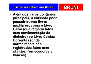 Livros contábeis auxiliares   BRUNI
Além dos livros contábeis
principais, a entidade pode
possuir outros livros
auxiliares, como o Livro
Caixa (que registra fatos
com movimentação de
dinheiro) ou Livro Contas
Correntes (onde
normalmente são
registrados fatos com
clientes, fornecedores e
bancos).
 