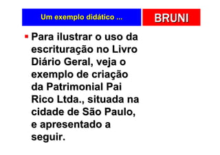 Um exemplo didático ...   BRUNI
Para ilustrar o uso da
escrituração no Livro
Diário Geral, veja o
exemplo de criação
da Patrimonial Pai
Rico Ltda., situada na
cidade de São Paulo,
e apresentado a
seguir.
 
