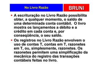 No Livro Razão           BRUNI
A escrituração no Livro Razão possibilita
obter, a qualquer momento, o saldo de
uma determinada conta contábil. O livro
mostra os lançamentos a débito e a
crédito em cada conta e, por
conseqüência, o seu saldo.
Os registros no Livro Razão envolvem o
uso de contas T, contas em T, razonetes
em T, ou, simplesmente, razonetes. Os
razonetes permitem uma simplificação da
mecânica do registro das transações
contábeis feitas no livro.
 