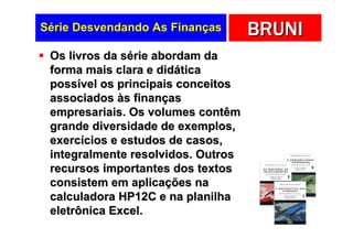 Série Desvendando As Finanças       BRUNI
 Os livros da série abordam da
 forma mais clara e didática
 possível os principais conceitos
 associados às finanças
 empresariais. Os volumes contêm
 grande diversidade de exemplos,
 exercícios e estudos de casos,
 integralmente resolvidos. Outros
 recursos importantes dos textos
 consistem em aplicações na
 calculadora HP12C e na planilha
 eletrônica Excel.
 