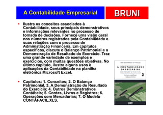 A Contabilidade Empresarial                      BRUNI
Ilustra os conceitos associados à
Contabilidade, seus principais demonstrativos
e informações relevantes no processo de
tomada de decisões. Fornece uma visão geral
nos números registrados pela Contabilidade e
suas relações com o processo de
Administração Financeira. Em capítulos
específicos, discute o Balanço Patrimonial e a
Demonstração de Resultado do Exercício. Traz
uma grande variedade de exemplos e
exercícios, com muitas questões objetivas. No
último capítulo, ilustra alguns usos e
aplicações da Contabilidade na planilha
eletrônica Microsoft Excel.

Capítulos: 1. Conceitos; 2. O Balanço
Patrimonial, 3. A Demonstração do Resultado
do Exercício; 4. Outros Demonstrativos
Contábeis; 5. Contas, Livros e Registros; 6.
Operações com Mercadorias; 7. O Modelo
CONTAFACIL.XLS.
 