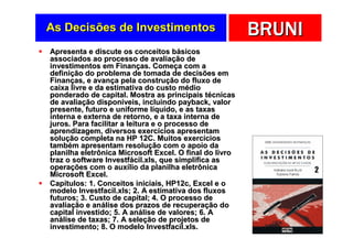 As Decisões de Investimentos                            BRUNI
Apresenta e discute os conceitos básicos
associados ao processo de avaliação de
investimentos em Finanças. Começa com a
definição do problema de tomada de decisões em
Finanças, e avança pela construção do fluxo de
caixa livre e da estimativa do custo médio
ponderado de capital. Mostra as principais técnicas
de avaliação disponíveis, incluindo payback, valor
presente, futuro e uniforme líquido, e as taxas
interna e externa de retorno, e a taxa interna de
juros. Para facilitar a leitura e o processo de
aprendizagem, diversos exercícios apresentam
solução completa na HP 12C. Muitos exercícios
também apresentam resolução com o apoio da
planilha eletrônica Microsoft Excel. O final do livro
traz o software Investfácil.xls, que simplifica as
operações com o auxílio da planilha eletrônica
Microsoft Excel.
Capítulos: 1. Conceitos iniciais, HP12c, Excel e o
modelo Investfacil.xls; 2. A estimativa dos fluxos
futuros; 3. Custo de capital; 4. O processo de
avaliação e análise dos prazos de recuperação do
capital investido; 5. A análise de valores; 6. A
análise de taxas; 7. A seleção de projetos de
investimento; 8. O modelo Investfacil.xls.
 
