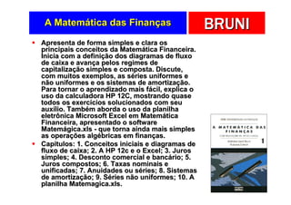 A Matemática das Finanças                        BRUNI
Apresenta de forma simples e clara os
principais conceitos da Matemática Financeira.
Inicia com a definição dos diagramas de fluxo
de caixa e avança pelos regimes de
capitalização simples e composta. Discute,
com muitos exemplos, as séries uniformes e
não uniformes e os sistemas de amortização.
Para tornar o aprendizado mais fácil, explica o
uso da calculadora HP 12C, mostrando quase
todos os exercícios solucionados com seu
auxílio. Também aborda o uso da planilha
eletrônica Microsoft Excel em Matemática
Financeira, apresentado o software
Matemágica.xls - que torna ainda mais simples
as operações algébricas em finanças.
Capítulos: 1. Conceitos iniciais e diagramas de
fluxo de caixa; 2. A HP 12c e o Excel; 3. Juros
simples; 4. Desconto comercial e bancário; 5.
Juros compostos; 6. Taxas nominais e
unificadas; 7. Anuidades ou séries; 8. Sistemas
de amortização; 9. Séries não uniformes; 10. A
planilha Matemagica.xls.
 