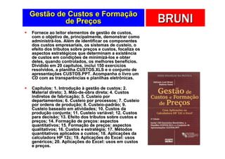 Gestão de Custos e Formação
         de Preços                                       BRUNI
Fornece ao leitor elementos de gestão de custos,
com o objetivo de, principalmente, demonstrar como
administrá-los. Além de identificar os componentes
dos custos empresariais, os sistemas de custeio, o
efeito dos tributos sobre preços e custos, focaliza os
aspectos estratégicos que determinam a existência
de custos em condições de minimizá-los e obter
deles, quando controlados, os melhores benefícios.
Dividido em 20 capítulos, inclui 150 exercícios
resolvidos, a planilha CUSTOS.XLS e o conjunto de
apresentações CUSTOS.PPT. Acompanha o livro um
CD com as transparências e planilhas eletrônicas.

Capítulos: 1. Introdução à gestão de custos; 2.
Material direto; 3. Mão-de-obra direta; 4. Custos
indiretos de fabricação; 5. Custeio por
departamentos; 6. Custeio por processos; 7. Custeio
por ordens de produção; 8. Custeio-padrão; 9.
Custeio baseado em atividades; 10. Custos da
produção conjunta; 11. Custeio variável; 12. Custos
para decisão; 13. Efeito dos tributos sobre custos e
preços; 14. Formação de preços: aspectos
quantitativos; 15. Formação de preços: aspectos
qualitativos; 16. Custos e estratégia; 17. Métodos
quantitativos aplicados a custos; 18. Aplicações da
calculadora HP 12c; 19. Aplicações do Excel: usos
genéricos; 20. Aplicações do Excel: usos em custos
e preços.
 