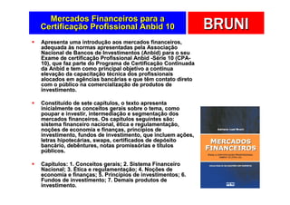 Mercados Financeiros para a
Certificação Profissional Anbid 10                          BRUNI
Apresenta uma introdução aos mercados financeiros,
adequada às normas apresentadas pela Associação
Nacional de Bancos de Investimentos (Anbid) para o seu
Exame de certificação Profissional Anbid -Série 10 (CPA-
10), que faz parte do Programa de Certificação Continuada
da Anbid e tem como principal objetivo a contínua
elevação da capacitação técnica dos profissionais
alocados em agências bancárias e que têm contato direto
com o público na comercialização de produtos de
investimento.

Constituído de sete capítulos, o texto apresenta
inicialmente os conceitos gerais sobre o tema, como
poupar e investir, intermediação e segmentação dos
mercados financeiros. Os capítulos seguintes são:
sistema financeiro nacional, ética e regulamentação,
noções de economia e finanças, princípios de
investimento, fundos de investimento, que incluem ações,
letras hipotecárias, swaps, certificados de depósito
bancário, debêntures, notas promissórias e títulos
públicos.

Capítulos: 1. Conceitos gerais; 2. Sistema Financeiro
Nacional; 3. Ética e regulamentação; 4. Noções de
economia e finanças; 5. Princípios de investimentos; 6.
Fundos de investimento; 7. Demais produtos de
investimento.
 