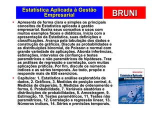 Estatística Aplicada à Gestão
           Empresarial                              BRUNI
Apresenta de forma clara e simples os principais
conceitos de Estatística aplicada à gestão
empresarial. Ilustra seus conceitos e usos com
muitos exemplos fáceis e didáticos. Inicia com a
apresentação da Estatística, suas definições e
classificações. Avança pela tabulação dos dados e
construção de gráficos. Discute as probabilidades e
as distribuições binomial, de Poisson e normal com
grande variedade de aplicações. Aborda inferências,
estimações, intervalos de confiança e testes
paramétricos e não paramétricos de hipóteses. Traz
as análises de regressão e correlação, com muitas
aplicações práticas. Por fim, discute os números
índices e as séries temporais. Ao todo, propõe e
responde mais de 650 exercícios.
Capítulos: 1. Estatística e análise exploratória de
dados, 2. Gráficos, 3. Medidas de posição central, 4.
Medidas de dispersão, 5. Medidas de ordenamento e
forma, 6. Probabilidade, 7. Variáveis aleatórias e
distribuições de probabilidades, 8. Amostragem, 9.
Estimação, 10. Testes paramétricos, 11. Testes não
paramétricos, 12. Correlação e regressão linear, 13.
Números índices, 14. Séries e previsões temporais.
 
