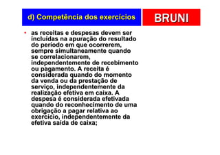 d) Competência dos exercícios         BRUNI
• as receitas e despesas devem ser
  incluídas na apuração do resultado
  do período em que ocorrerem,
  sempre simultaneamente quando
  se correlacionarem,
  independentemente de recebimento
  ou pagamento. A receita é
  considerada quando do momento
  da venda ou da prestação de
  serviço, independentemente da
  realização efetiva em caixa. A
  despesa é considerada efetivada
  quando do reconhecimento de uma
  obrigação a pagar relativa ao
  exercício, independentemente da
  efetiva saída de caixa;
 