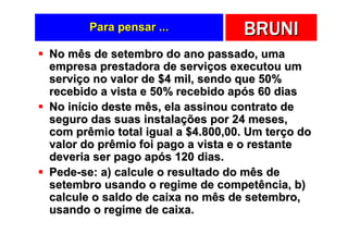 Para pensar ...            BRUNI
No mês de setembro do ano passado, uma
empresa prestadora de serviços executou um
serviço no valor de $4 mil, sendo que 50%
recebido a vista e 50% recebido após 60 dias
No início deste mês, ela assinou contrato de
seguro das suas instalações por 24 meses,
com prêmio total igual a $4.800,00. Um terço do
valor do prêmio foi pago a vista e o restante
deveria ser pago após 120 dias.
Pede-se: a) calcule o resultado do mês de
setembro usando o regime de competência, b)
calcule o saldo de caixa no mês de setembro,
usando o regime de caixa.
 