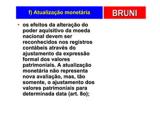 f) Atualização monetária    BRUNI
• os efeitos da alteração do
  poder aquisitivo da moeda
  nacional devem ser
  reconhecidos nos registros
  contábeis através do
  ajustamento da expressão
  formal dos valores
  patrimoniais. A atualização
  monetária não representa
  nova avaliação, mas, tão
  somente, o ajustamento dos
  valores patrimoniais para
  determinada data (art. 8o);
 