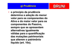 g) Prudência              BRUNI
• o princípio da prudência
  determina a adoção do menor
  valor para os componentes do
  Ativo e do maior valor para os
  componentes do Passivo,
  sempre que se apresentem
  alternativas igualmente
  válidas para a quantificação
  das mutações patrimoniais
  que alterem o patrimônio
  líquido (art. 10o).
 