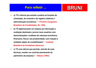 Para refletir ...                         BRUNI
a) “É a ciência que estuda e pratica as funções de
orientação, de controle e de registro relativas à
administração econômica.” – Primeiro Congresso
Brasileiro de Contabilistas, RJ, 1924.

b) “É objetivamente um sistema de informação e
avaliação destinado a prover seus usuários com
demonstrações e análises de natureza econômica,
financeira, física e de produtividade, com relação à
entidade objeto de contabilização.” – Instituto
Brasileiro de Contadores (Ibracon).

c) “É uma ciência que permite, através de suas
técnicas, manter um controle permanente do
patrimônio da empresa.” – Ribeiro (1997).
 